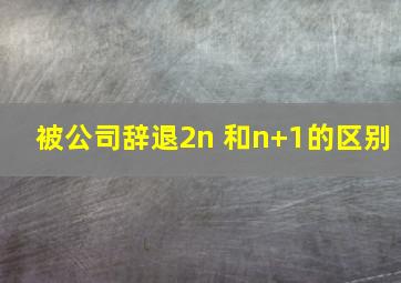 被公司辞退2n 和n+1的区别